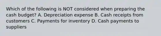 Which of the following is NOT considered when preparing the cash budget? A. Depreciation expense B. Cash receipts from customers C. Payments for inventory D. Cash payments to suppliers