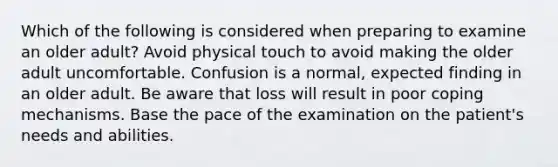 Which of the following is considered when preparing to examine an older adult? Avoid physical touch to avoid making the older adult uncomfortable. Confusion is a normal, expected finding in an older adult. Be aware that loss will result in poor coping mechanisms. Base the pace of the examination on the patient's needs and abilities.