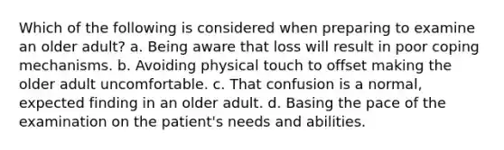 Which of the following is considered when preparing to examine an older adult? a. Being aware that loss will result in poor coping mechanisms. b. Avoiding physical touch to offset making the older adult uncomfortable. c. That confusion is a normal, expected finding in an older adult. d. Basing the pace of the examination on the patient's needs and abilities.