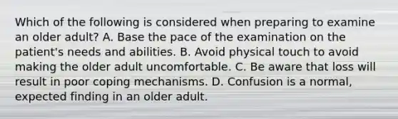 Which of the following is considered when preparing to examine an older adult? A. Base the pace of the examination on the patient's needs and abilities. B. Avoid physical touch to avoid making the older adult uncomfortable. C. Be aware that loss will result in poor coping mechanisms. D. Confusion is a normal, expected finding in an older adult.