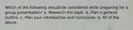 Which of the following should be considered while preparing for a group presentation? a. Research the topic. b. Plan a general outline. c. Plan your introduction and conclusion. d. All of the above.