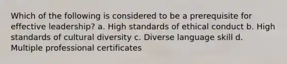 Which of the following is considered to be a prerequisite for effective leadership? a. High standards of ethical conduct b. High standards of cultural diversity c. Diverse language skill d. Multiple professional certificates