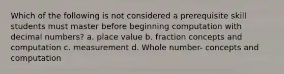 Which of the following is not considered a prerequisite skill students must master before beginning computation with decimal numbers? a. place value b. fraction concepts and computation c. measurement d. Whole number- concepts and computation