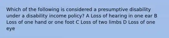 Which of the following is considered a presumptive disability under a disability income policy? A Loss of hearing in one ear B Loss of one hand or one foot C Loss of two limbs D Loss of one eye