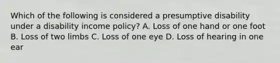 Which of the following is considered a presumptive disability under a disability income policy? A. Loss of one hand or one foot B. Loss of two limbs C. Loss of one eye D. Loss of hearing in one ear