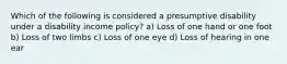 Which of the following is considered a presumptive disability under a disability income policy? a) Loss of one hand or one foot b) Loss of two limbs c) Loss of one eye d) Loss of hearing in one ear