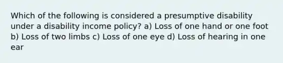 Which of the following is considered a presumptive disability under a disability income policy? a) Loss of one hand or one foot b) Loss of two limbs c) Loss of one eye d) Loss of hearing in one ear