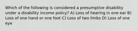 Which of the following is considered a presumptive disability under a disability income policy? A) Loss of hearing in one ear B) Loss of one hand or one foot C) Loss of two limbs D) Loss of one eye