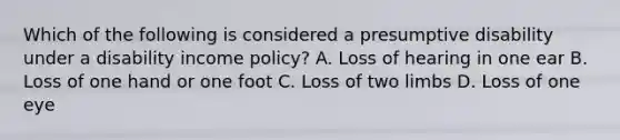 Which of the following is considered a presumptive disability under a disability income policy? A. Loss of hearing in one ear B. Loss of one hand or one foot C. Loss of two limbs D. Loss of one eye