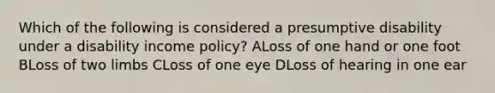 Which of the following is considered a presumptive disability under a disability income policy? ALoss of one hand or one foot BLoss of two limbs CLoss of one eye DLoss of hearing in one ear