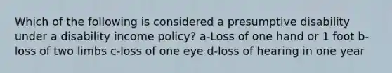 Which of the following is considered a presumptive disability under a disability income policy? a-Loss of one hand or 1 foot b-loss of two limbs c-loss of one eye d-loss of hearing in one year