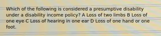 Which of the following is considered a presumptive disability under a disability income policy? A Loss of two limbs B Loss of one eye C Loss of hearing in one ear D Loss of one hand or one foot.