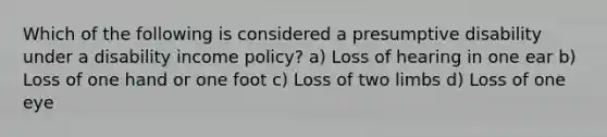 Which of the following is considered a presumptive disability under a disability income policy? a) Loss of hearing in one ear b) Loss of one hand or one foot c) Loss of two limbs d) Loss of one eye