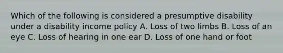 Which of the following is considered a presumptive disability under a disability income policy A. Loss of two limbs B. Loss of an eye C. Loss of hearing in one ear D. Loss of one hand or foot