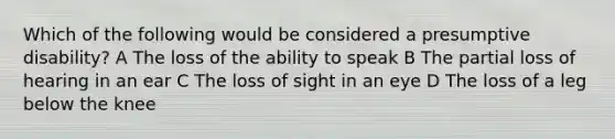 Which of the following would be considered a presumptive disability? A The loss of the ability to speak B The partial loss of hearing in an ear C The loss of sight in an eye D The loss of a leg below the knee