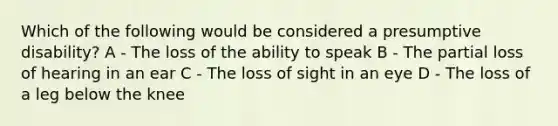 Which of the following would be considered a presumptive disability? A - The loss of the ability to speak B - The partial loss of hearing in an ear C - The loss of sight in an eye D - The loss of a leg below the knee