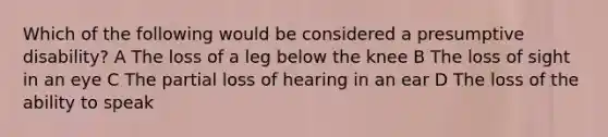 Which of the following would be considered a presumptive disability? A The loss of a leg below the knee B The loss of sight in an eye C The partial loss of hearing in an ear D The loss of the ability to speak