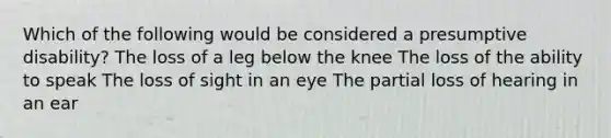 Which of the following would be considered a presumptive disability? The loss of a leg below the knee The loss of the ability to speak The loss of sight in an eye The partial loss of hearing in an ear