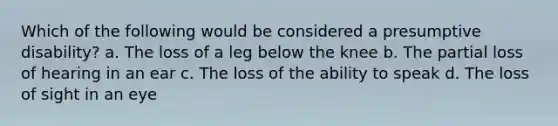 Which of the following would be considered a presumptive disability? a. The loss of a leg below the knee b. The partial loss of hearing in an ear c. The loss of the ability to speak d. The loss of sight in an eye