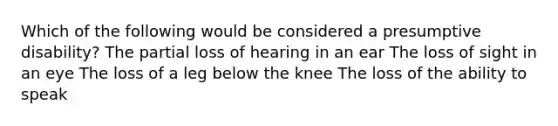 Which of the following would be considered a presumptive disability? The partial loss of hearing in an ear The loss of sight in an eye The loss of a leg below the knee The loss of the ability to speak