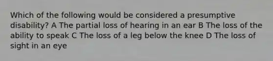 Which of the following would be considered a presumptive disability? A The partial loss of hearing in an ear B The loss of the ability to speak C The loss of a leg below the knee D The loss of sight in an eye