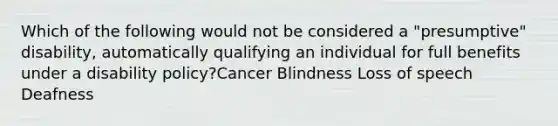 Which of the following would not be considered a "presumptive" disability, automatically qualifying an individual for full benefits under a disability policy?Cancer Blindness Loss of speech Deafness