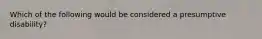 Which of the following would be considered a presumptive disability?