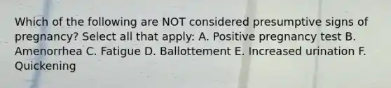 Which of the following are NOT considered presumptive signs of pregnancy? Select all that apply: A. Positive pregnancy test B. Amenorrhea C. Fatigue D. Ballottement E. Increased urination F. Quickening