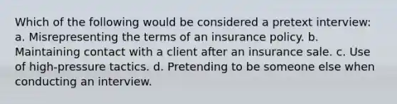 Which of the following would be considered a pretext interview: a. Misrepresenting the terms of an insurance policy. b. Maintaining contact with a client after an insurance sale. c. Use of high-pressure tactics. d. Pretending to be someone else when conducting an interview.