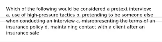 Which of the following would be considered a pretext interview: a. use of high-pressure tactics b. pretending to be someone else when conducting an interview c. misrepresenting the terms of an insurance policy d. maintaining contact with a client after an insurance sale