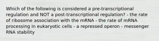 Which of the following is considered a pre-transcriptional regulation and NOT a post-transcriptional regulation? - the rate of ribosome association with the mRNA - the rate of mRNA processing in eukaryotic cells - a repressed operon - messenger RNA stability