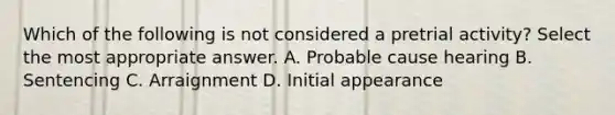 Which of the following is not considered a pretrial activity? Select the most appropriate answer. A. Probable cause hearing B. Sentencing C. Arraignment D. Initial appearance