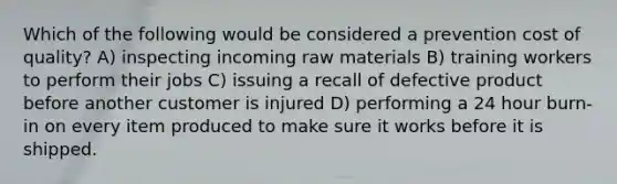 Which of the following would be considered a prevention cost of quality? A) inspecting incoming raw materials B) training workers to perform their jobs C) issuing a recall of defective product before another customer is injured D) performing a 24 hour burn-in on every item produced to make sure it works before it is shipped.