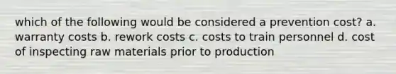 which of the following would be considered a prevention cost? a. warranty costs b. rework costs c. costs to train personnel d. cost of inspecting raw materials prior to production