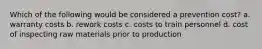 Which of the following would be considered a prevention cost? a. warranty costs b. rework costs c. costs to train personnel d. cost of inspecting raw materials prior to production