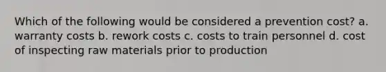 Which of the following would be considered a prevention cost? a. warranty costs b. rework costs c. costs to train personnel d. cost of inspecting raw materials prior to production