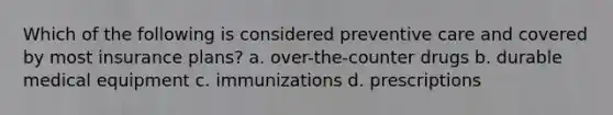 Which of the following is considered preventive care and covered by most insurance plans? a. over-the-counter drugs b. durable medical equipment c. immunizations d. prescriptions