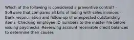 Which of the following is considered a preventive control? -Software that compares all bills of lading with sales invoices -Bank reconciliation and follow-up of unexpected outstanding items -Checking employee ID numbers to the master file before issuing paychecks -Reviewing account receivable credit balances to determine their causes