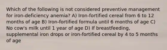 Which of the following is not considered preventive management for iron-deficiency anemia? A) Iron-fortified cereal from 6 to 12 months of age B) Iron-fortified formula until 6 months of age C) No cow's milk until 1 year of age D) If breastfeeding, supplemental iron drops or iron-fortified cereal by 4 to 5 months of age