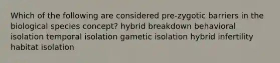 Which of the following are considered pre-zygotic barriers in the biological species concept? hybrid breakdown behavioral isolation temporal isolation gametic isolation hybrid infertility habitat isolation