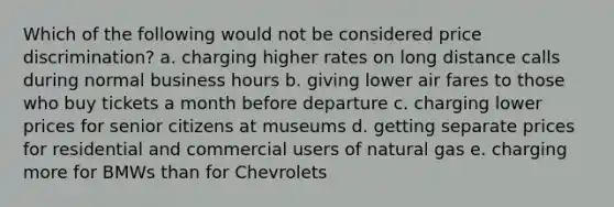 Which of the following would not be considered price discrimination? a. charging higher rates on long distance calls during normal business hours b. giving lower air fares to those who buy tickets a month before departure c. charging lower prices for senior citizens at museums d. getting separate prices for residential and commercial users of natural gas e. charging more for BMWs than for Chevrolets