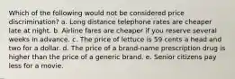 Which of the following would not be considered price discrimination? a. Long distance telephone rates are cheaper late at night. b. Airline fares are cheaper if you reserve several weeks in advance. c. The price of lettuce is 59 cents a head and two for a dollar. d. The price of a brand-name prescription drug is higher than the price of a generic brand. e. Senior citizens pay less for a movie.