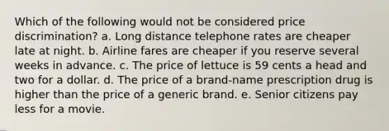 Which of the following would not be considered price discrimination? a. Long distance telephone rates are cheaper late at night. b. Airline fares are cheaper if you reserve several weeks in advance. c. The price of lettuce is 59 cents a head and two for a dollar. d. The price of a brand-name prescription drug is higher than the price of a generic brand. e. Senior citizens pay less for a movie.