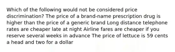 Which of the following would not be considered price discrimination? The price of a brand-name prescription drug is higher than the price of a generic brand Long distance telephone rates are cheaper late at night Airline fares are cheaper if you reserve several weeks in advance The price of lettuce is 59 cents a head and two for a dollar