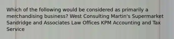 Which of the following would be considered as primarily a merchandising business? West Consulting Martin's Supermarket Sandridge and Associates Law Offices KPM Accounting and Tax Service