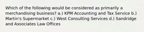 Which of the following would be considered as primarily a merchandising business? a.) KPM Accounting and Tax Service b.) Martin's Supermarket c.) West Consulting Services d.) Sandridge and Associates Law Offices