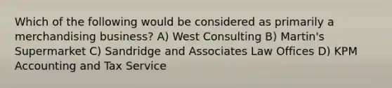 Which of the following would be considered as primarily a merchandising business? A) West Consulting B) Martin's Supermarket C) Sandridge and Associates Law Offices D) KPM Accounting and Tax Service