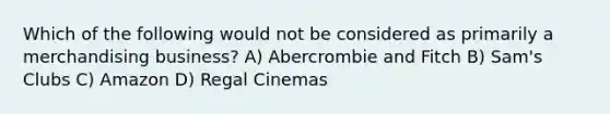 Which of the following would not be considered as primarily a merchandising business? A) Abercrombie and Fitch B) Sam's Clubs C) Amazon D) Regal Cinemas