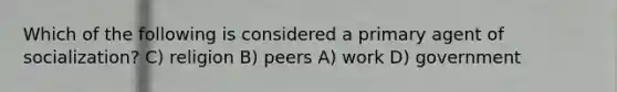 Which of the following is considered a primary agent of socialization? C) religion B) peers A) work D) government