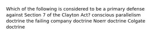 Which of the following is considered to be a primary defense against Section 7 of the Clayton Act? conscious parallelism doctrine the failing company doctrine Noerr doctrine Colgate doctrine